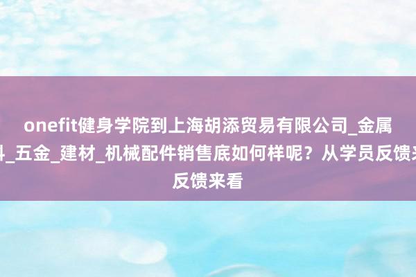 onefit健身学院到上海胡添贸易有限公司_金属材料_五金_建材_机械配件销售底如何样呢?从学员反馈来看