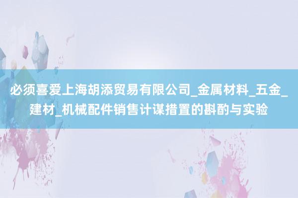 必须喜爱上海胡添贸易有限公司_金属材料_五金_建材_机械配件销售计谋措置的斟酌与实验
