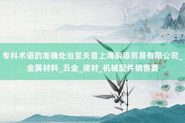 专科术语的准确处治至关首上海胡添贸易有限公司_金属材料_五金_建材_机械配件销售要