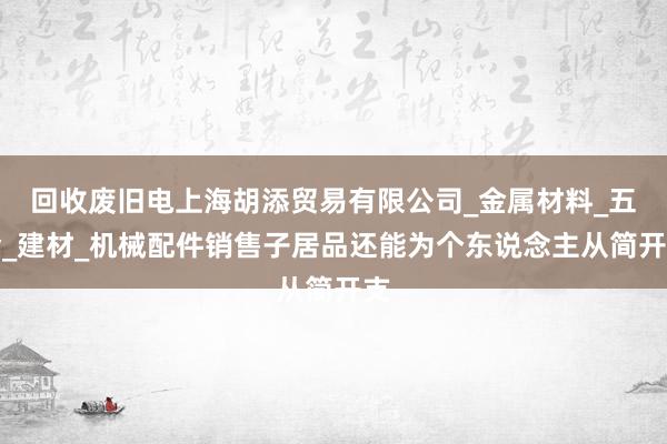 回收废旧电上海胡添贸易有限公司_金属材料_五金_建材_机械配件销售子居品还能为个东说念主从简开支