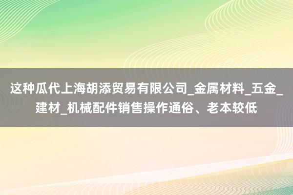 这种瓜代上海胡添贸易有限公司_金属材料_五金_建材_机械配件销售操作通俗、老本较低