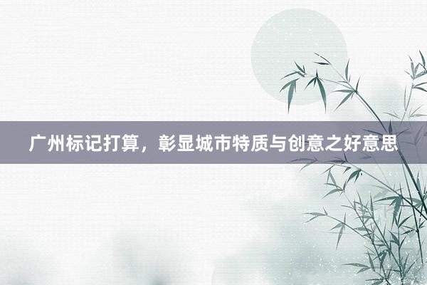 广州标记打算，彰显城市特质与创意之好意思